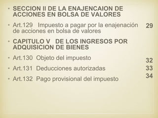 • SECCION ll DE LA ENAJENCAION DE
ACCIONES EN BOLSA DE VALORES
• Art.129 Impuesto a pagar por la enajenación
de acciones en bolsa de valores
• CAPITULO V DE LOS INGRESOS POR
ADQUISICION DE BIENES
• Art.130 Objeto del impuesto
• Art.131 Deducciones autorizadas
• Art.132 Pago provisional del impuesto
29
32
33
34
 