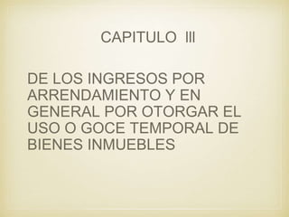 CAPITULO lll
DE LOS INGRESOS POR
ARRENDAMIENTO Y EN
GENERAL POR OTORGAR EL
USO O GOCE TEMPORAL DE
BIENES INMUEBLES
 