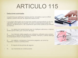 • Deducciones autorizadas
• Las personas que obtengan ingresos por los conceptos a que se refiere
capítulo, podrán efectuar las siguientes deducciones:
• I. Los pagos efectuados por el impuesto predial correspondiente al año de
calendario sobre dichos inmuebles, así como contribuciones locales de
mejoras, de planificación o de cooperación para obras públicas que afecten
los mismos.
• II. Los gastos de mantenimiento que no impliquen adiciones o mejoras
al bien que se trate y por consumo de agua.
• III. Los intereses reales pagados por préstamos utilizados para compra
construcción o mejoras de los bienes inmuebles, siempre y cuando obtenga
el comprobante fiscal correspondiente.
• IV. Los salarios, comisiones y honorarios pagados, asi como los
impuestos, cuotas o contribuciones.
• V. El importe de las primas de seguros
• VI. Las inversiones en construcciones
ARTICULO 115
 