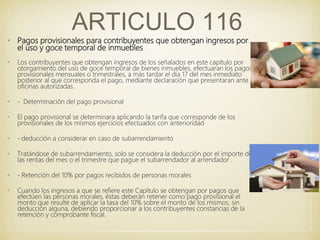 • Pagos provisionales para contribuyentes que obtengan ingresos por
el uso y goce temporal de inmuebles
• Los contribuyentes que obtengan ingresos de los señalados en este capítulo por
otorgamiento del uso de goce temporal de bienes inmuebles, efectuaran los pagos
provisionales mensuales o trimestrales, a más tardar el día 17 del mes inmediato
posterior al que corresponda el pago, mediante declaración que presentaran ante
oficinas autorizadas.
• - Determinación del pago provisional
• El pago provisional se determinara aplicando la tarifa que corresponde de los
provisionales de los mismos ejercicios efectuados con anterioridad
• - deducción a considerar en caso de subarrendamiento
• Tratándose de subarrendamiento, solo se considera la deducción por el importe de
las rentas del mes o el trimestre que pague el subarrendador al arrendador .
• - Retención del 10% por pagos recibidos de personas morales
• Cuando los ingresos a que se refiere este Capítulo se obtengan por pagos que
efectúen las personas morales, éstas deberán retener como pago provisional el
monto que resulte de aplicar la tasa del 10% sobre el monto de los mismos, sin
deducción alguna, debiendo proporcionar a los contribuyentes constancias de la
retención y comprobante fiscal.
ARTICULO 116
 