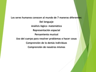 Los seres humanos conocen al mundo de 7 maneras diferentes:
Del lenguaje
Análisis lógico- matemático
Representación espacial
Pensamiento musical
Uso del cuerpo para resolver problemas o hacer cosas
Comprensión de lo demás individuos
Comprensión de nosotros mismos
 