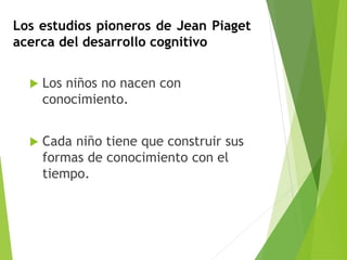 Los estudios pioneros de Jean Piaget
acerca del desarrollo cognitivo
 Los niños no nacen con
conocimiento.
 Cada niño tiene que construir sus
formas de conocimiento con el
tiempo.
 