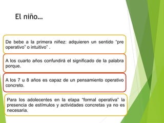 De bebe a la primera niñez: adquieren un sentido “pre
operativo” o intuitivo” .
A los cuarto años confundirá el significado de la palabra
porque.
A los 7 u 8 años es capaz de un pensamiento operativo
concreto.
Para los adolecentes en la etapa “formal operativa” la
presencia de estímulos y actividades concretas ya no es
necesaria.
El niño…
 