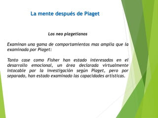 La mente después de Piaget
Los neo piagetianos
Examinan una gama de comportamientos mas amplia que la
examinada por Piaget:
Tanto case como Fisher han estado interesados en el
desarrollo emocional, un área declarada virtualmente
intocable por la investigación según Piaget, pero por
separado, han estado examinado las capacidades artísticas.
 