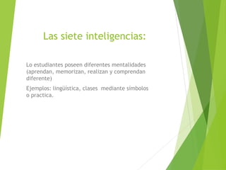 Las siete inteligencias:
Lo estudiantes poseen diferentes mentalidades
(aprendan, memorizan, realizan y comprendan
diferente)
Ejemplos: lingüística, clases mediante símbolos
o practica.
 