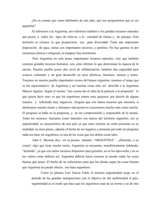 ¿No es común que como habitantes de este país, que nos preguntemos que es ser
argentino?
       Al referirnos a la Argentina, nos referimos también a los grandes recursos naturales
que posee, a todos los tipos de relieves, a la variedad de climas y de paisajes. Este
territorio es extenso, lo que proporciona     esa   gran diversidad. Tiene una importante
disposición de agua, minas con importantes recursos, y petróleo. No hay guerras ni por
cuestiones étnicas o religiosas, ni tampoco hay terremotos.
        Pero Argentina no solo posee importantes recursos naturales, sino que también
contiene grandes recursos humanos, son, estos últimos lo que determinan la riqueza de la
nación. Nuestro pueblo posee alto nivel de alfabetización, también alta capacidad para
avances culturales y un gran desarrollo en artes plásticas, literatura, música y teatro.
Tenemos en nuestro pueblo importantes iconos del humor argentino, tenemos el tango que
es tan representativo de Argentina y así muchas cosas más, así describe a la Argentina
Marcos Aguinis. Según el mismo: “nos cuesta dar el salto de la protesta a la propuesta” lo
que quiere decir esto, es que los argentinos somos muy quejosos, por decirlo de alguna
manera, y sobretodo muy negativos. Asegura que con tantos recursos que tenemos, si
abriéramos nuestra mente y fuéramos más positivos creceríamos mucho más como nación.
El progreso se halla en la propuesta, y en ser comprometido y responsable de la misma.
Tanto los recursos humanos como naturales son únicos del territorio argentino, eso es
argentinidad, es característico de este país ya que estos mismos no están presentes en su
totalidad, en otros países, además el hecho de ser negativo y protestar por todo sin proponer
nada nos hace ser argentinos, es una de las cosas que nos define como tales.
        John C. Broome dice en su poema titulado: “ARGENTINA" - ¿Dormida, o en
coma?, algo que tiene mucha razón, Argentina se encuentra, metafóricamente hablando,
“dormida”, ya que con tantos recursos dispuestos para gozarlos, no se los aprovecha y no se
los valora como debería ser, Argentina debería hacer conocer al mundo todas las cosas
buenas que posee. El hecho de no esforzarnos para que los demás sepan las cosas buenas
que Argentina les puede ofrecer, nos hace argentinos.
              Como lo plantea Luis Garcia Fanlo el término argentinidad surge en el
       periodo de las grandes inmigraciones con el objetivo de dar uniformidad al país,
       argentinidad es el modo que hace que los argentinos sean de un forma y no de otra
 