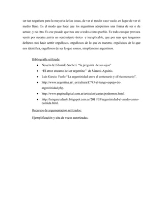ser tan negativos para la mayoría de las cosas, de ver el medio vaso vacio, en lugar de ver el
medio lleno. Es el modo que hace que los argentinos adoptemos una forma de ser o de
actuar, y no otra. Es ese pasado que nos une a todos como pueblo. Es todo eso que provoca
sentir por nuestra patria un sentimiento único e inexplicable, que por mas que tengamos
defectos nos hace sentir orgullosos, orgullosos de lo que es nuestro, orgullosos de lo que
nos identifica, orgullosos de ser lo que somos, simplemente argentinos.


       Bibliografía utilizada:
               Novela de Eduardo Sacheri “la pregunta de sus ojos”
               “El atroz encanto de ser argentino” de Marcos Aguinis.
               Luis Garcia Fanlo “La argentinidad entre el centenario y el bicentenario”.
               http://www.argentina.ar/_es/cultura/C745-el-tango-espejo-de-
               argentinidad.php.
               http://www.paginadigital.com.ar/articulos/cartas/podremos.html.
               http://luisgarciafanlo.blogspot.com.ar/2011/03/argentinidad-el-asado-como-
               comida.html.

       Recursos de argumentación utilizados:

       Ejemplificación y cita de voces autorizadas.
 