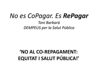 No es CoPagar. Es RePagar
          Toni Barbarà
    DEMPEUS per la Salut Pública




   ‘NO AL CO-REPAGAMENT:
  EQUITAT I SALUT PÚBLICA!’
 