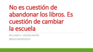 No es cuestión de
abandonar los libros. Es
cuestión de cambiar
la escuela
WILLIAM H. VEGAZO MURO
@EDUCADOR23013
 