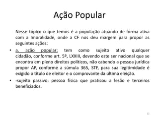 Ação Popular
  Nesse tópico o que temos é a população atuando de forma ativa
  com a Imoralidade, onde a CF nos deu margem para propor as
  seguintes ações:
• a. ação popular: tem como sujeito ativo qualquer
  cidadão, conforme art. 5º, LXXIII, devendo este ser nacional que se
  encontra em pleno direitos políticos, não cabendo a pessoa jurídica
  propor AP, conforme a súmula 365, STF, para sua legitimidade é
  exigido o título de eleitor e o comprovante da última eleição.
• -sujeito passivo: pessoa física que praticou a lesão e terceiros
  beneficiados.




                                                                   12
 
