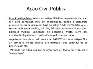 Ação Civil Pública
• b. ação civil pública: temos no artigo 129,III a competência dada ao
  MP para combater atos de improbidade, sendo o parágrafo
  primeiro outras pessoas com base no artigo 5º da lei 7347/85, quais
  sejam: defensoria pública, UF, EM, DF, MU, Autarquia, Fundações,
  Empresa Pública, Sociedade de Economia Mista, além das
  associações legalmente constituídas a pelo menos 1 ano.
• -sujeito passivo: de acordo com a Lei 8429/92 em seus artigos 2º e
  3º, temos o agente público e o particular que contribui ou se
  beneficia do ato.
• MP pode substituir o autor da ação popular, tendo em vista ser o
  “custas legis”.



                                                                    13
 