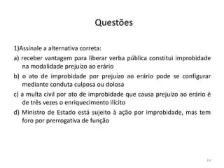 Questões

1)Assinale a alternativa correta:
a) receber vantagem para liberar verba pública constitui improbidade
   na modalidade prejuízo ao erário
b) o ato de improbidade por prejuízo ao erário pode se configurar
   mediante conduta culposa ou dolosa
c) a multa civil por ato de improbidade que causa prejuízo ao erário é
   de três vezes o enriquecimento ilícito
d) Ministro de Estado está sujeito à ação por improbidade, mas tem
   foro por prerrogativa de função




                                                                    14
 