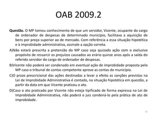 OAB 2009.2
Questão. O MP tomou conhecimento de que um servidor, Vicente, ocupante do cargo
   de ordenador de despesas de determinado município, facilitava a aquisição de
   bens por preço superior ao de mercado. Com referência a essa situação hipotética
   e à improbidade administrativa, assinale a opção correta.
A)Não estará prescrita a pretensão do MP caso seja ajuizada ação com o exclusivo
   propósito de ressarcir os prejuízos causados ao erário quinze anos após a saída do
   referido servidor do cargo de ordenador de despesas.
B)Vicente não poderá ser condenado em eventual ação de improbidade proposta pelo
   MP caso o tribunal de contas competente aprove as contas do município.
C)O prazo prescricional das ações destinadas a levar a efeito as sanções previstas na
   Lei de Improbidade Administrativa é contado, na situação hipotética em questão, a
   partir da data em que Vicente praticou o ato.
D)Caso o ato praticado por Vicente não esteja tipificado de forma expressa na Lei de
   Improbidade Administrativa, não poderá o juiz condená-lo pela prática de ato de
   improbidade.

                                                                                   15
 