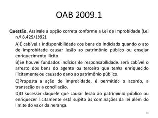 OAB 2009.1
Questão. Assinale a opção correta conforme a Lei de Improbidade (Lei
  n.º 8.429/1992).
  A)É cabível a indisponibilidade dos bens do indiciado quando o ato
  de improbidade causar lesão ao patrimônio público ou ensejar
  enriquecimento ilícito.
  B)Se houver fundados indícios de responsabilidade, será cabível o
  arresto dos bens do agente ou terceiro que tenha enriquecido
  ilicitamente ou causado dano ao patrimônio público.
  C)Proposta a ação de improbidade, é permitido o acordo, a
  transação ou a conciliação.
  D)O sucessor daquele que causar lesão ao patrimônio público ou
  enriquecer ilicitamente está sujeito às cominações da lei além do
  limite do valor da herança.
                                                                  16
 