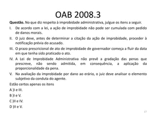 OAB 2008.3
Questão. No que diz respeito à improbidade administrativa, julgue os itens a seguir.
I. De acordo com a lei, a ação de improbidade não pode ser cumulada com pedido
     de danos morais.
II. O juiz deve, antes de determinar a citação da ação de improbidade, proceder à
     notificação prévia do acusado.
III. O prazo prescricional de ato de improbidade de governador começa a fluir da data
     em que tenha sido praticado o ato.
IV. A Lei de Improbidade Administrativa não prevê a gradação das penas que
     prescreve, não sendo admitida, em consequência, a aplicação da
     proporcionalidade da pena.
V. Na avaliação da improbidade por dano ao erário, o juiz deve analisar o elemento
     subjetivo da conduta do agente.
Estão certos apenas os itens
A )I e III.
B )I e V.
C )II e IV.
D )II e V.
                                                                                   17
 