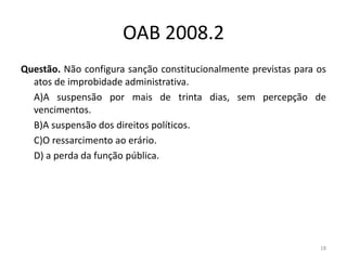 OAB 2008.2
Questão. Não configura sanção constitucionalmente previstas para os
  atos de improbidade administrativa.
  A)A suspensão por mais de trinta dias, sem percepção de
  vencimentos.
  B)A suspensão dos direitos políticos.
  C)O ressarcimento ao erário.
  D) a perda da função pública.




                                                                 18
 