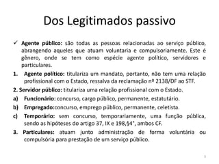 Dos Legitimados passivo
 Agente público: são todas as pessoas relacionadas ao serviço público,
    abrangendo aqueles que atuam voluntaria e compulsoriamente. Este é
    gênero, onde se tem como espécie agente político, servidores e
    particulares.
1. Agente político: titulariza um mandato, portanto, não tem uma relação
     profissional com o Estado, ressalva da reclamação nº 2138/DF ao STF.
2. Servidor público: titulariza uma relação profissional com o Estado.
a) Funcionário: concurso, cargo público, permanente, estatutário.
b) Empregado:concurso, emprego público, permanente, celetista.
c) Temporário: sem concurso, temporariamente, uma função pública,
     sendo as hipóteses do artigo 37, IX e 198,§4°, ambos CF.
3. Particulares: atuam junto administração de forma voluntária ou
     compulsória para prestação de um serviço público.

                                                                        3
 