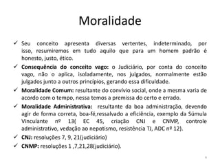 Moralidade
 Seu conceito apresenta diversas vertentes, indeterminado, por
  isso, resumiremos em tudo aquilo que para um homem padrão é
  honesto, justo, ético.
 Consequência do conceito vago: o Judiciário, por conta do conceito
  vago, não o aplica, isoladamente, nos julgados, normalmente estão
  julgados junto a outros princípios, gerando essa dificuldade.
 Moralidade Comum: resultante do convívio social, onde a mesma varia de
  acordo com o tempo, nessa temos a premissa do certo e errado.
 Moralidade Administrativa: resultante da boa administração, devendo
  agir de forma correta, boa-fé,ressalvado a eficiência, exemplo da Súmula
  Vinculante nº 13( EC 45, criação CNJ e CNMP, controle
  administrativo, vedação ao nepotismo, resistência TJ, ADC nº 12).
 CNJ: resoluções 7, 9, 21(judiciário)
 CNMP: resoluções 1 ,7,21,28(judiciário).
                                                                         4
 