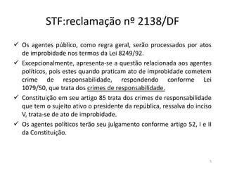 STF:reclamação nº 2138/DF
 Os agentes público, como regra geral, serão processados por atos
  de improbidade nos termos da Lei 8249/92.
 Excepcionalmente, apresenta-se a questão relacionada aos agentes
  políticos, pois estes quando praticam ato de improbidade cometem
  crime de responsabilidade, respondendo conforme Lei
  1079/50, que trata dos crimes de responsabilidade.
 Constituição em seu artigo 85 trata dos crimes de responsabilidade
  que tem o sujeito ativo o presidente da república, ressalva do inciso
  V, trata-se de ato de improbidade.
 Os agentes políticos terão seu julgamento conforme artigo 52, I e II
  da Constituição.



                                                                      5
 
