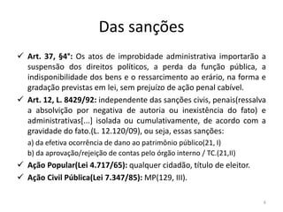 Das sanções
 Art. 37, §4°: Os atos de improbidade administrativa importarão a
  suspensão dos direitos políticos, a perda da função pública, a
  indisponibilidade dos bens e o ressarcimento ao erário, na forma e
  gradação previstas em lei, sem prejuízo de ação penal cabível.
 Art. 12, L. 8429/92: independente das sanções civis, penais(ressalva
  a absolvição por negativa de autoria ou inexistência do fato) e
  administrativas[...] isolada ou cumulativamente, de acordo com a
  gravidade do fato.(L. 12.120/09), ou seja, essas sanções:
  a) da efetiva ocorrência de dano ao patrimônio público(21, I)
  b) da aprovação/rejeição de contas pelo órgão interno / TC.(21,II)
 Ação Popular(Lei 4.717/65): qualquer cidadão, título de eleitor.
 Ação Civil Pública(Lei 7.347/85): MP(129, III).

                                                                       6
 
