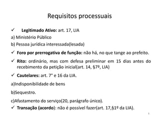 Requisitos processuais
 Legitimado Ativo: art. 17, LIA
a) Ministério Público
b) Pessoa jurídica interessada(lesada)
 Foro por prerrogativa de função: não há, no que tange ao prefeito.
 Rito: ordinário, mas com defesa preliminar em 15 dias antes do
  recebimento da petição inicial(art. 14, §7º, LIA)
 Cautelares: art. 7° e 16 da LIA.
a)Indisponibilidade de bens
b)Sequestro.
c)Afastamento do serviço(20, parágrafo único).
 Transação (acordo): não é possível fazer(art. 17,§1º da LIA).
                                                                   8
 