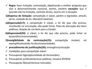  Regra: fazer licitação, contratação, objetivando a melhor proposta que
   vise o desenvolvimento nacional, porém, existem exceções que é
   quando não há licitação, contrato direto, ocorre em 2 situação:
1)dispensa de licitação: competição é viável, porém o legislador, através
   da lei, vontade da lei, libera(rol taxativo).
a)dispensada(17): a competição é viável, a lei diz que não precisa,
   resultando na vinculação, não pode licitar. Trata da alienação dos bens
   públicos, doação de um bem para o Estado.
b)dispensável(24): é viável, a lei diz que não precisa, pode licitar se
   quiser(discricionariedade).
2)inexigibilidade de contratação(25): competição inviável, rol
   exemplificativo(não há discricionariedade)
 procedimento de justificação(26): emergência/situação
 Condições para competição viável:
a. Pressuposto lógico(pluralidade de fornecedor).
b. Pressuposto jurídico(interesse público), ressalva EP/SEM.
c. Pressuposto fático(interesse mercado).
                                                                        10
 