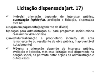 Licitação dispensada(art. 17)
    Imóveis: alienação depende de interesse público,
     autorização legislativa, avaliação e licitação, dispensada
     esta na:
a)dação em pagamento(pagamento de dívida)
b)doação para Administração ou para programas sociais(minha
     casa minha vida-sorteio)
c)investidura(alienação a proprietário indireto, de área
     remanescente ou resultante de obra pública, inaproveitável
     isoladamente)
 Móveis: a alienação depende de interesse público,
     avaliação e licitação, mas essa licitação está dispensada na
     doação social, na permuta entre órgãos da Administração e
     outros casos


                                                               11
 