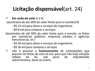 Licitação dispensável(art. 24)
 Em razão do valor (I e II)
a)contratos de até 10% do valor limite para o convite(23)
    - R$ 15 mil para obras e serviços de engenharia
    - R$ 8 mil para compras e serviços
b)contratos de até 20% do valor limite para o convite, se feitos
    por consórcios públicos, empresas estatais e agências
    executivas (p. ún.)
    - R$ 30 mil para obras e serviços de engenharia
    - R$ 16 mil para compras e serviços
 não é possível o fracionamento de contratações que
    possam ser feitas de uma só vez, para que não haja violação
    reflexa     da    lei,   sob     pena     de    improbidade
    administrativa, dano ao erário.

                                                              12
 