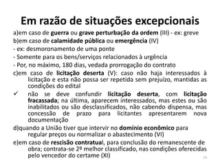 Em razão de situações excepcionais
a)em caso de guerra ou grave perturbação da ordem (III) - ex: greve
b)em caso de calamidade pública ou emergência (IV)
- ex: desmoronamento de uma ponte
- Somente para os bens/serviços relacionados à urgência
- Por, no máximo, 180 dias, vedada prorrogação do contrato
c)em caso de licitação deserta (V): caso não haja interessados à
       licitação e esta não possa ser repetida sem prejuízo, mantidas as
       condições do edital
 não se deve confundir licitação deserta, com licitação
       fracassada; na última, aparecem interessados, mas estes ou são
       inabilitados ou são desclassificados, não cabendo dispensa, mas
       concessão de prazo para licitantes apresentarem nova
       documentação
d)quando a União tiver que intervir no domínio econômico para
       regular preços ou normalizar o abastecimento (VI)
e)em caso de rescisão contratual, para conclusão do remanescente de
       obra; contrata-se 2º melhor classificado, nas condições oferecidas
       pelo vencedor do certame (XI)                                    13
 