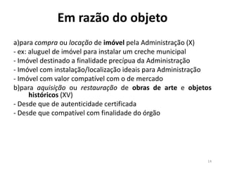 Em razão do objeto
a)para compra ou locação de imóvel pela Administração (X)
- ex: aluguel de imóvel para instalar um creche municipal
- Imóvel destinado a finalidade precípua da Administração
- Imóvel com instalação/localização ideais para Administração
- Imóvel com valor compatível com o de mercado
b)para aquisição ou restauração de obras de arte e objetos
      históricos (XV)
- Desde que de autenticidade certificada
- Desde que compatível com finalidade do órgão




                                                           14
 