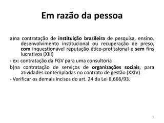 Em razão da pessoa

a)na contratação de instituição brasileira de pesquisa, ensino.
      desenvolvimento institucional ou recuperação de preso,
      com inquestionável reputação ético-profissional e sem fins
      lucrativos (XIII)
- ex: contratação da FGV para uma consultoria
b)na contratação de serviços de organizações sociais, para
      atividades contempladas no contrato de gestão (XXIV)
- Verificar os demais incisos do art. 24 da Lei 8.666/93.




                                                              15
 