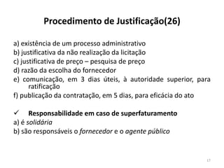 Procedimento de Justificação(26)

a) existência de um processo administrativo
b) justificativa da não realização da licitação
c) justificativa de preço – pesquisa de preço
d) razão da escolha do fornecedor
e) comunicação, em 3 dias úteis, à autoridade superior, para
      ratificação
f) publicação da contratação, em 5 dias, para eficácia do ato

 Responsabilidade em caso de superfaturamento
a) é solidária
b) são responsáveis o fornecedor e o agente público


                                                           17
 
