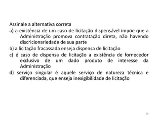 Assinale a alternativa correta
a) a existência de um caso de licitação dispensável impõe que a
      Administração promova contratação direta, não havendo
      discricionariedade de sua parte
b) a licitação fracassada enseja dispensa de licitação
c) é caso de dispensa de licitação a existência de fornecedor
      exclusivo de um dado produto de interesse da
      Administração
d) serviço singular é aquele serviço de natureza técnica e
      diferenciada, que enseja inexigibilidade de licitação




                                                             18
 