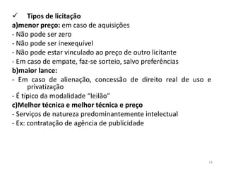  Tipos de licitação
a)menor preço: em caso de aquisições
- Não pode ser zero
- Não pode ser inexequível
- Não pode estar vinculado ao preço de outro licitante
- Em caso de empate, faz-se sorteio, salvo preferências
b)maior lance:
- Em caso de alienação, concessão de direito real de uso e
      privatização
- É típico da modalidade “leilão”
c)Melhor técnica e melhor técnica e preço
- Serviços de natureza predominantemente intelectual
- Ex: contratação de agência de publicidade




                                                         19
 