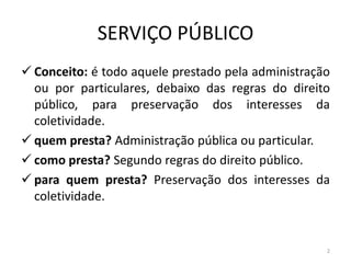 SERVIÇO PÚBLICO
 Conceito: é todo aquele prestado pela administração
  ou por particulares, debaixo das regras do direito
  público, para preservação dos interesses da
  coletividade.
 quem presta? Administração pública ou particular.
 como presta? Segundo regras do direito público.
 para quem presta? Preservação dos interesses da
  coletividade.


                                                    2
 