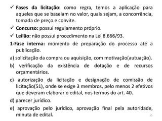  Fases da licitação: como regra, temos a aplicação para
   aqueles que se baseiam no valor, quais sejam, a concorrência,
   tomada de preço e convite.
 Concurso: possui regulamento próprio.
 Leilão: não possui procedimento na Lei 8.666/93.
1-Fase interna: momento de preparação do processo até a
   publicação.
a) solicitação da compra ou aquisição, com motivação(autuação).
b) verificação da existência de dotação e de recursos
   orçamentários.
c) autorização da licitação e designação de comissão de
   licitação(51), onde se exige 3 membros, pelo menos 2 efetivos
   que deveram elaborar o edital, nos termos do art. 40.
d) parecer jurídico.
e) aprovação pelo jurídico, aprovação final pela autoridade,
   minuta de edital.                                           20
 