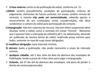  2-Fase externa: conta-se da publicação do edital, conforme art. 21.
a)Edital: contém procedimento, condições de participação, critérios de
   julgamento, elementos do futuro contrato; em anexo, contém minuta do
   contrato, o mesmo não pode ser comercializado, cabendo apenas o
   ressarcimento do seu custo(cópia, envio, encadernação), não deve
   condicionar a compra do edital para participação do certame.
b)impugnação: não tem natureza de recurso, não tem efitos suspensivos deve
   alcançar tanto o edital, como o contrato em anexo “minuta”. Momento
   que é possível fazer a alteração do edital(21,§4°), via aditamento, devendo
   ser publicado da mesma forma do edital, reabrindo prazo mínimo para
   todos, somente no caso de surgi novas obrigações.
1) modificar obrigação: novo intervalo mínimo.
2) demais: basta a publicação, não sendo necessário o prazo de intervalo
   mínimo.
 qualquer cidadão, até 5 dias úteis da data da abertura dos envelopes de
   habilitação, tendo o prazo de 3 dias úteis para julgar a impugnação.
 licitante, até 2º dia útil da abertura dos envelopes, sob pena de perder o
   direito de reclamar(preclusão).
                                                                            21
 