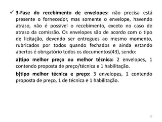  3-Fase do recebimento de envelopes: não precisa está
  presente o fornecedor, mas somente o envelope, havendo
  atraso, não é possível o recebimento, exceto no caso de
  atraso da comissão. Os envelopes são de acordo com o tipo
  de licitação, devendo ser entregues ao mesmo momento,
  rubricados por todos quando fechados e ainda estando
  abertos é obrigatório todos os documentos(43), sendo:
  a)tipo melhor preço ou melhor técnica: 2 envelopes, 1
  contendo proposta de preço/técnica e 1 habilitação.
  b)tipo melhor técnica e preço: 3 envelopes, 1 contendo
  proposta de preço, 1 de técnica e 1 habilitação.




                                                         22
 