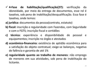  4-Fase de habilitação/qualificação(27): verificação da
   idoneidade, por meio da entrega de documentos, esse rol é
   taxativo, sob pena de inabilitação/desqualificação. Essa fase é
   taxativa, onde temos:
a) jurídica: documentos da pessoa(contrato, estatuto)
b) fiscal: inscrição e regularidade com Fazendas, com Seguridade
   e com o FGTS; inscrição fiscal e certidões
c) técnica: experiência e disponibilidade de pessoal e
   equipamentos; inscrição no órgão e atestados
d) econômico-financeira: existência de aptidão econômica para
   a satisfação do objeto contratual; exige-se balanços, negativa
   de falência e garantia de até 1%
e) regularidade quanto ao trabalho de menores: não emprego
   de menores em sua atividades, sob pena de inabilitação do
   licitante.
                                                                23
 