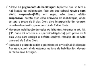  5-Fase do julgamento da habilitação: hipótese que se tem a
  habilitação ou inabilitação, fase em que caberá recurso com
  efeito suspensivo(109), em regra, não temos efeito
  suspensivo, exceto esse caso derivado de inabilitação, onde
  se terá o prazo de 5 dias úteis para interposição de recurso,
  ressalva do convite que o prazo é de 2 dias úteis.
 Havendo inabilitação de todos os licitantes, teremos o art. 48,
  §3°, onde irá ocorrer a suspensão(diligência) pelo prazo de 8
  dias úteis para corrigir o defeito sanável, ressalva do convite
  que será de 3 dias úteis.
 Passado o prazo de 8 dias e permanecer o vício(não é licitação
  fracassada,pois ainda estamos na fase de habilitação), deverá
  ser feita nova licitação.



                                                               24
 