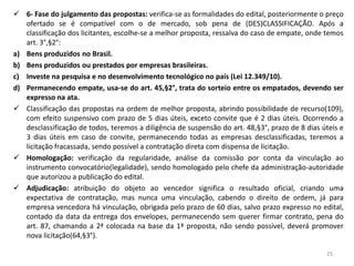  6- Fase do julgamento das propostas: verifica-se as formalidades do edital, posteriormente o preço
   ofertado se é compatível com o de mercado, sob pena de (DES)CLASSIFICAÇÃO. Após a
   classificação dos licitantes, escolhe-se a melhor proposta, ressalva do caso de empate, onde temos
   art. 3°,§2°:
a) Bens produzidos no Brasil.
b) Bens produzidos ou prestados por empresas brasileiras.
c) Investe na pesquisa e no desenvolvimento tecnológico no país (Lei 12.349/10).
d) Permanecendo empate, usa-se do art. 45,§2°, trata do sorteio entre os empatados, devendo ser
   expresso na ata.
 Classificação das propostas na ordem de melhor proposta, abrindo possibilidade de recurso(109),
   com efeito suspensivo com prazo de 5 dias úteis, exceto convite que é 2 dias úteis. Ocorrendo a
   desclassificação de todos, teremos a diligência de suspensão do art. 48,§3°, prazo de 8 dias úteis e
   3 dias úteis em caso de convite, permanecendo todas as empresas desclassificadas, teremos a
   licitação fracassada, sendo possível a contratação direta com dispensa de licitação.
 Homologação: verificação da regularidade, análise da comissão por conta da vinculação ao
   instrumento convocatório(legalidade), sendo homologado pelo chefe da administração-autoridade
   que autorizou a publicação do edital.
 Adjudicação: atribuição do objeto ao vencedor significa o resultado oficial, criando uma
   expectativa de contratação, mas nunca uma vinculação, cabendo o direito de ordem, já para
   empresa vencedora há vinculação, obrigada pelo prazo de 60 dias, salvo prazo expresso no edital,
   contado da data da entrega dos envelopes, permanecendo sem querer firmar contrato, pena do
   art. 87, chamando a 2ª colocada na base da 1ª proposta, não sendo possível, deverá promover
   nova licitação(64,§3°).

                                                                                                 25
 