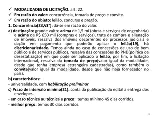  MODALIDADES DE LICITAÇÃO: art. 22.
 Em razão do valor: concorrência, tomada de preço e convite.
 Em razão do objeto: leilão, concurso e pregão.
1. Concorrência(23,§3°): dá-se em razão do valor.
a) destinação: grande vulto: acima de 1,5 mi (obras e serviços de engenharia)
    e acima de R$ 650 mil (compras e serviços), trata da compra e alienação
    de imóveis, ressalva dos imóveis decorrentes de processos judiciais e
    dação em pagamento que poderão aplicar o leilão(19), há
    discricionariedade. Temos ainda no caso de concessões de uso de bem
    público e de serviços públicos, ressalva das concessões do PND(política de
    desestatização) em que pode ser aplicado o leilão, por fim, a licitação
    internacional, ressalva da tomada de preço(valor igual da modalidade,
    desde que tenha empresa estrangeira cadastradas), como também o
    convite(valor igual da modalidade, desde que não haja fornecedor no
    país).
b) características:
- universalidade, com habilitação preliminar
c) Prazo de intervalo mínimo(21): conta da publicação do edital a entrega dos
    envelopes.
- em caso técnica ou técnica e preço: temos mínimo 45 dias corridos.
- melhor preço: temos 30 dias corridos.

                                                                             26
 