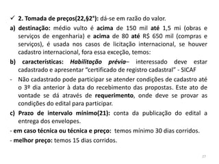  2. Tomada de preços(22,§2°): dá-se em razão do valor.
a) destinação: médio vulto é acima de 150 mil até 1,5 mi (obras e
   serviços de engenharia) e acima de 80 até R$ 650 mil (compras e
   serviços), é usada nos casos de licitação internacional, se houver
   cadastro internacional, fora essa exceção, temos:
b) características: Habilitação prévia– interessado deve estar
   cadastrado e apresentar “certificado de registro cadastral” - SICAF
- Não cadastrado pode participar se atender condições de cadastro até
   o 3º dia anterior à data do recebimento das propostas. Este ato de
   vontade se dá através de requerimento, onde deve se provar as
   condições do edital para participar.
c) Prazo de intervalo mínimo(21): conta da publicação do edital a
   entrega dos envelopes.
- em caso técnica ou técnica e preço: temos mínimo 30 dias corridos.
- melhor preço: temos 15 dias corridos.

                                                                    27
 