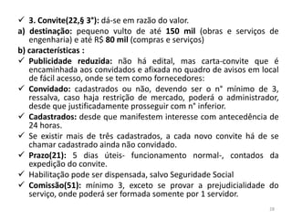  3. Convite(22,§ 3°): dá-se em razão do valor.
a) destinação: pequeno vulto de até 150 mil (obras e serviços de
   engenharia) e até R$ 80 mil (compras e serviços)
b) características :
 Publicidade reduzida: não há edital, mas carta-convite que é
   encaminhada aos convidados e afixada no quadro de avisos em local
   de fácil acesso, onde se tem como fornecedores:
 Convidado: cadastrados ou não, devendo ser o n° mínimo de 3,
   ressalva, caso haja restrição de mercado, poderá o administrador,
   desde que justificadamente prosseguir com n° inferior.
 Cadastrados: desde que manifestem interesse com antecedência de
   24 horas.
 Se existir mais de três cadastrados, a cada novo convite há de se
   chamar cadastrado ainda não convidado.
 Prazo(21): 5 dias úteis- funcionamento normal-, contados da
   expedição do convite.
 Habilitação pode ser dispensada, salvo Seguridade Social
 Comissão(51): mínimo 3, exceto se provar a prejudicialidade do
   serviço, onde poderá ser formada somente por 1 servidor.
                                                                 28
 