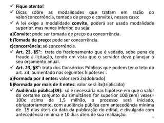  Fique atento!
 Dicas sobre as modalidades que tratam em razão do
   valor(concorrência, tomada de preço e convite), nesses caso:
 A lei exige a modalidade convite, poderá ser usada modalidade
   superior, mas nunca inferior, ou seja:
a)Convite: pode ser tomada de preço ou concorrência.
b)Tomada de preço: pode ser concorrência.
c)concorrência: só concorrência.
 Art. 23, §5°: trata do fracionamento que é vedado, sobe pena de
   fraude à licitação, tendo em vista que o servidor deve planejar o
   seu orçamento anual.
 Art. 23, §8°: trata dos Consórcios Públicos que podem ter o teto do
   art. 23, aumentado nas seguintes hipóteses :
a)Formada por 3 entes: valor será 2x(dobrado)
b)Formada por mais de 3 entes: valor será 3x(triplicado)
 Audiência pública(39): só é necessária nas hipótese em que o valor
   do certame conjunto ou simultâneo for superior 100(cem) vezes=
   100x acima de 1,5 milhão, o processo será iniciado,
   obrigatoriamente, com audiência pública com antecedência mínima
   de 15 dias úteis da data da publicação do edital, e divulgada com
   antecedência mínima e 10 dias úteis de sua realização.           29
 