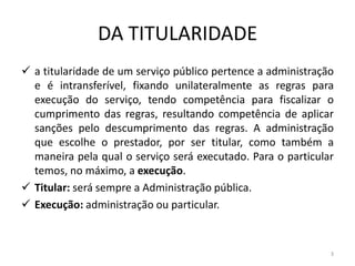 DA TITULARIDADE
 a titularidade de um serviço público pertence a administração
  e é intransferível, fixando unilateralmente as regras para
  execução do serviço, tendo competência para fiscalizar o
  cumprimento das regras, resultando competência de aplicar
  sanções pelo descumprimento das regras. A administração
  que escolhe o prestador, por ser titular, como também a
  maneira pela qual o serviço será executado. Para o particular
  temos, no máximo, a execução.
 Titular: será sempre a Administração pública.
 Execução: administração ou particular.



                                                              3
 