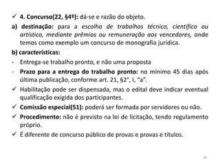  4. Concurso(22, §4º): dá-se e razão do objeto.
a) destinação: para a escolha de trabalhos técnico, científico ou
   artístico, mediante prêmios ou remuneração aos vencedores, onde
   temos como exemplo um concurso de monografia jurídica.
b) características:
- Entrega-se trabalho pronto, e não uma proposta
- Prazo para a entrega do trabalho pronto: no mínimo 45 dias após
   última publicação, conforme art. 21, §2°, I, “a”.
 Habilitação pode ser dispensada, mas o edital deve indicar eventual
   qualificação exigida dos participantes.
 Comissão especial(51): poderá ser formada por servidores ou não.
 Procedimento: não é previsto na lei de licitação, tendo regulamento
   próprio.
 É diferente de concurso público de provas e provas e títulos.


                                                                   30
 