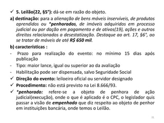  5. Leilão(22, §5°): dá-se em razão do objeto.
a) destinação: para a alienação de bens móveis inservíveis, de produtos
   aprendidos ou *penhorados, de imóveis adquiridos em processo
   judicial ou por dação em pagamento e de ativos(19), ações e outros
   direitos relacionados a desestatização. Destaque ao art. 17, §6°, ao
   se tratar de móveis de até R$ 650 mil.
b) características :
- Prazo para realização do evento: no mínimo 15 dias após
   publicação
- Tipo: maior lance, igual ou superior ao da avaliação
- Habilitação pode ser dispensada, salvo Seguridade Social
 Direção do evento: leiloeiro oficial ou servidor designado
 Procedimento: não está previsto na Lei 8.666/93.
 *penhorado: refere-se a objeto de penhora de ação
   judicial(execução), onde o que é aplicado é o CPC, o legislador quis
   passar a visão de empenhado que diz respeito ao objeto de penhor
   em instituições bancária, onde temos o Leilão.
                                                                     31
 