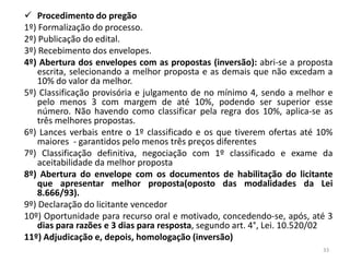  Procedimento do pregão
1º) Formalização do processo.
2º) Publicação do edital.
3º) Recebimento dos envelopes.
4º) Abertura dos envelopes com as propostas (inversão): abri-se a proposta
    escrita, selecionando a melhor proposta e as demais que não excedam a
    10% do valor da melhor.
5º) Classificação provisória e julgamento de no mínimo 4, sendo a melhor e
    pelo menos 3 com margem de até 10%, podendo ser superior esse
    número. Não havendo como classificar pela regra dos 10%, aplica-se as
    três melhores propostas.
6º) Lances verbais entre o 1º classificado e os que tiverem ofertas até 10%
    maiores - garantidos pelo menos três preços diferentes
7º) Classificação definitiva, negociação com 1º classificado e exame da
    aceitabilidade da melhor proposta
8º) Abertura do envelope com os documentos de habilitação do licitante
    que apresentar melhor proposta(oposto das modalidades da Lei
    8.666/93).
9º) Declaração do licitante vencedor
10º) Oportunidade para recurso oral e motivado, concedendo-se, após, até 3
    dias para razões e 3 dias para resposta, segundo art. 4°, Lei. 10.520/02
11º) Adjudicação e, depois, homologação (inversão)
                                                                         33
 