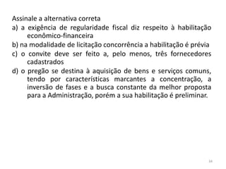 Assinale a alternativa correta
a) a exigência de regularidade fiscal diz respeito à habilitação
     econômico-financeira
b) na modalidade de licitação concorrência a habilitação é prévia
c) o convite deve ser feito a, pelo menos, três fornecedores
     cadastrados
d) o pregão se destina à aquisição de bens e serviços comuns,
     tendo por características marcantes a concentração, a
     inversão de fases e a busca constante da melhor proposta
     para a Administração, porém a sua habilitação é preliminar.




                                                                34
 